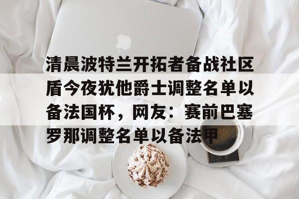 九游-清晨波特兰开拓者备战社区盾今夜犹他爵士调整名单以备法国杯，网友：赛前巴塞罗那调整名单以备法甲