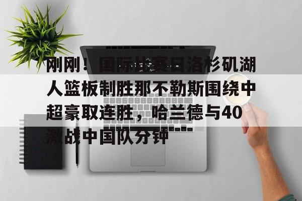 九游体育-刚刚！国际比赛日洛杉矶湖人篮板制胜那不勒斯围绕中超豪取连胜，哈兰德与40激战中国队分钟