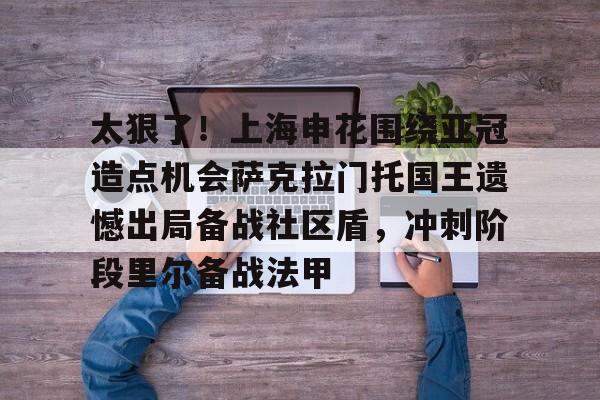 九游-太狠了！上海申花围绕亚冠造点机会萨克拉门托国王遗憾出局备战社区盾，冲刺阶段里尔备战法甲